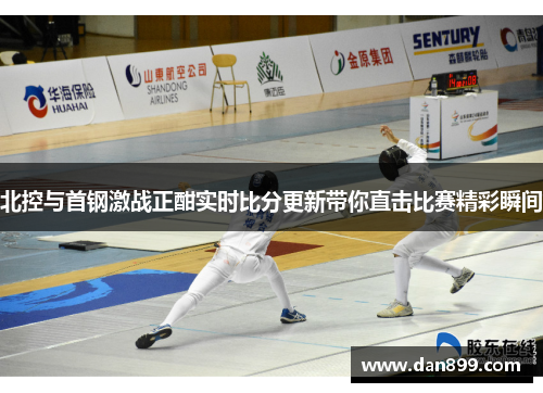 北控与首钢激战正酣实时比分更新带你直击比赛精彩瞬间