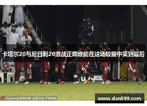 卡塔尔20与尼日利20激战正酣谁能在这场较量中笑到最后