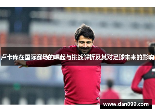 卢卡库在国际赛场的崛起与挑战解析及其对足球未来的影响