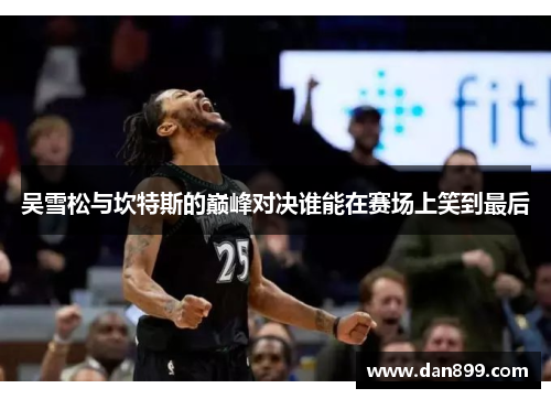 吴雪松与坎特斯的巅峰对决谁能在赛场上笑到最后