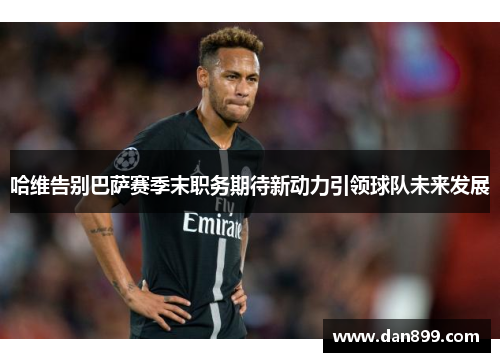 哈维告别巴萨赛季末职务期待新动力引领球队未来发展