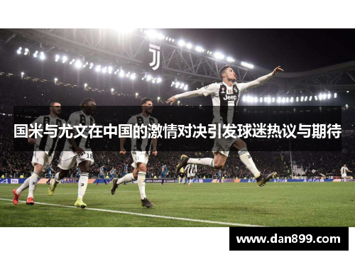 国米与尤文在中国的激情对决引发球迷热议与期待