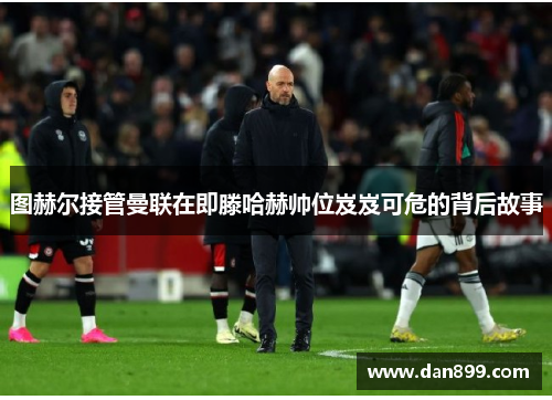 图赫尔接管曼联在即滕哈赫帅位岌岌可危的背后故事