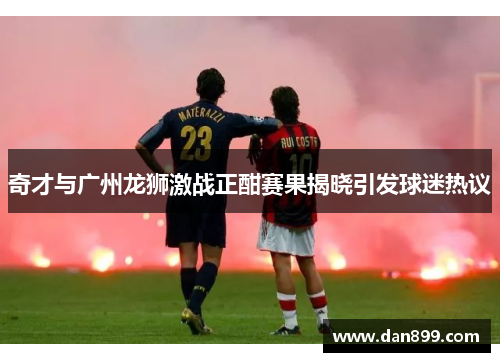 奇才与广州龙狮激战正酣赛果揭晓引发球迷热议
