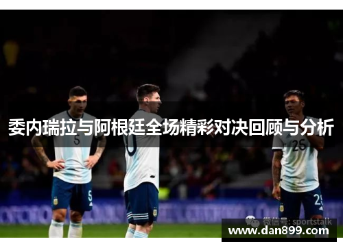 委内瑞拉与阿根廷全场精彩对决回顾与分析
