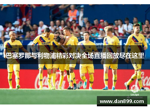 巴塞罗那与利物浦精彩对决全场直播回放尽在这里