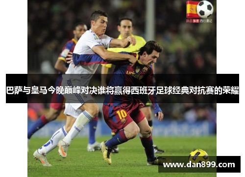 巴萨与皇马今晚巅峰对决谁将赢得西班牙足球经典对抗赛的荣耀