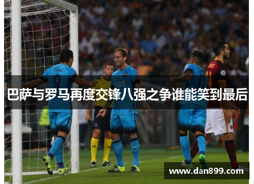 巴萨与罗马再度交锋八强之争谁能笑到最后